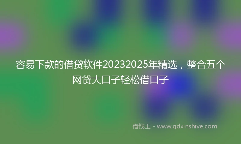 容易下款的借贷软件20232025年精选，整合五个网贷大口子轻松借口子