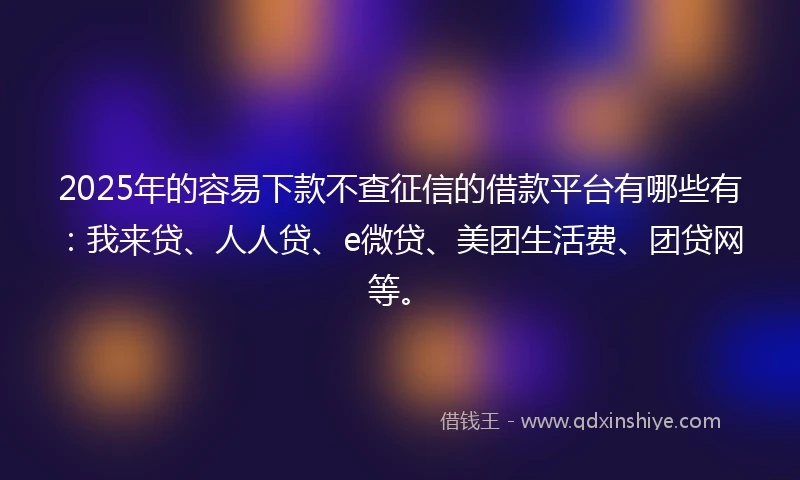 2025年的容易下款不查征信的借款平台有哪些有：我来贷、人人贷、e微贷、美团生活费、团贷网等。