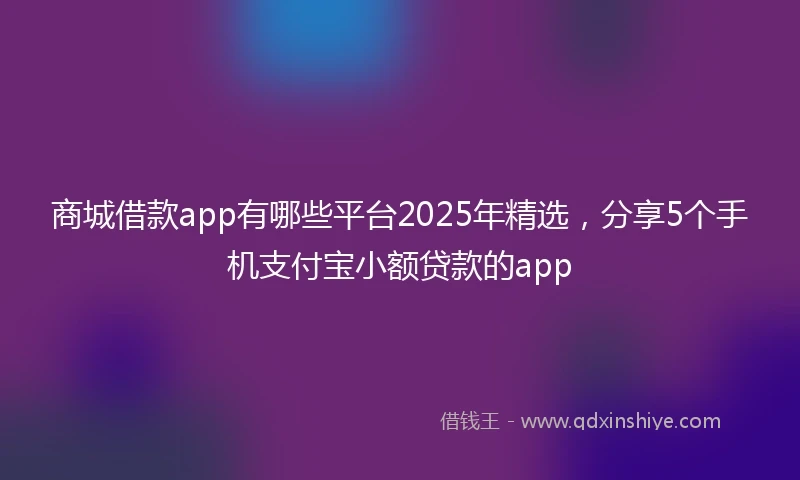 商城借款app有哪些平台2025年精选，分享5个手机支付宝小额贷款的app