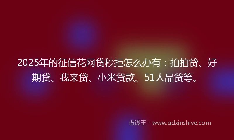 2025年的征信花网贷秒拒怎么办有：拍拍贷、好期贷、我来贷、小米贷款、51人品贷等。