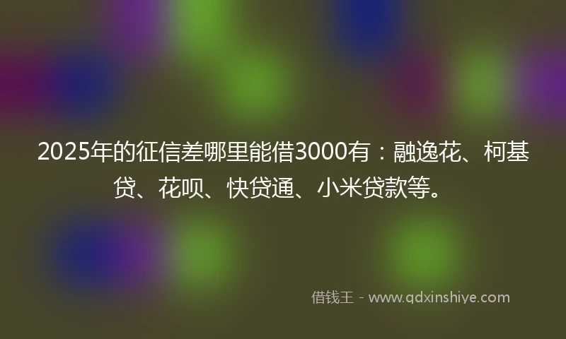 2025年的征信差哪里能借3000有：融逸花、柯基贷、花呗、快贷通、小米贷款等。
