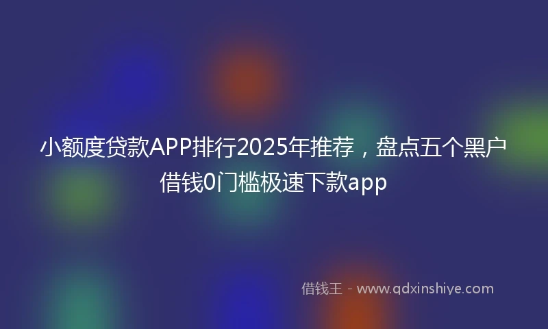 小额度贷款APP排行2025年推荐，盘点五个黑户借钱0门槛极速下款app