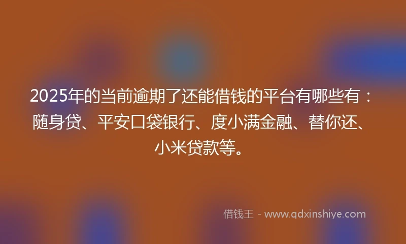 2025年的当前逾期了还能借钱的平台有哪些有：随身贷、平安口袋银行、度小满金融、替你还、小米贷款等。