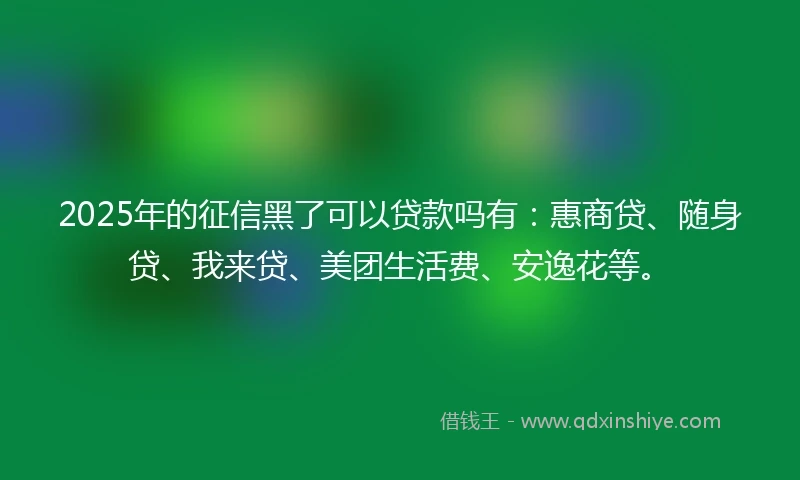 2025年的征信黑了可以贷款吗有：惠商贷、随身贷、我来贷、美团生活费、安逸花等。