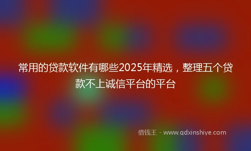 常用的贷款软件有哪些2025年精选，整理五个贷款不上诚信平台的平台