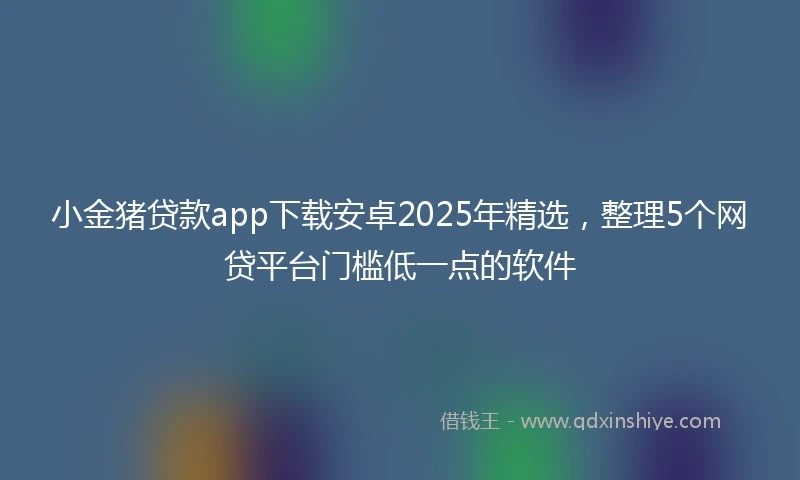 小金猪贷款app下载安卓2025年精选，整理5个网贷平台门槛低一点的软件