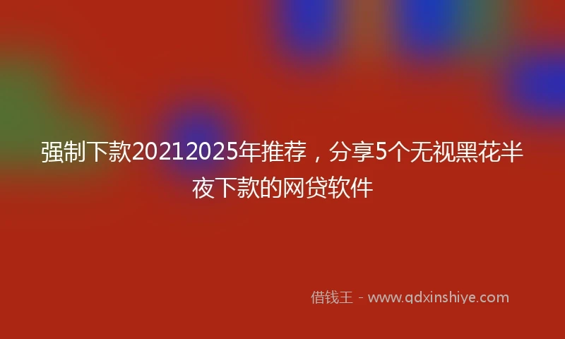 强制下款20212025年推荐，分享5个无视黑花半夜下款的网贷软件