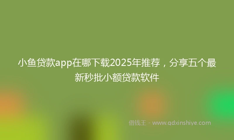 小鱼贷款app在哪下载2025年推荐,分享五个最新秒批小额贷款软件