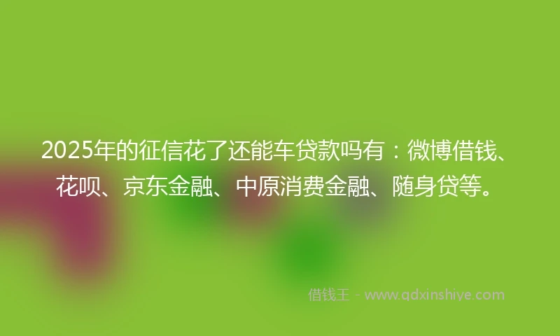 2025年的征信花了还能车贷款吗有:微博借钱、花呗、京东金融、中原消费金融、随身贷等。