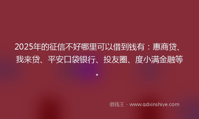 2025年的征信不好哪里可以借到钱有：惠商贷、我来贷、平安口袋银行、投友圈、度小满金融等。