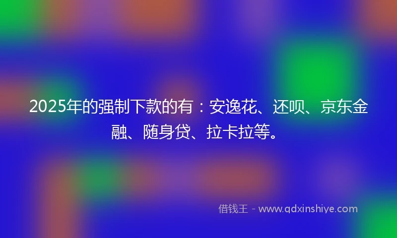 2025年的强制下款的有：安逸花、还呗、京东金融、随身贷、拉卡拉等。