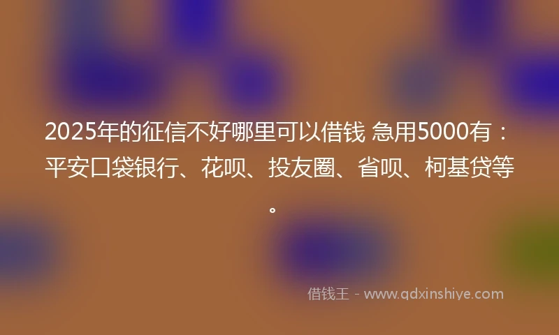 2025年的征信不好哪里可以借钱 急用5000有：平安口袋银行、花呗、投友圈、省呗、柯基贷等。