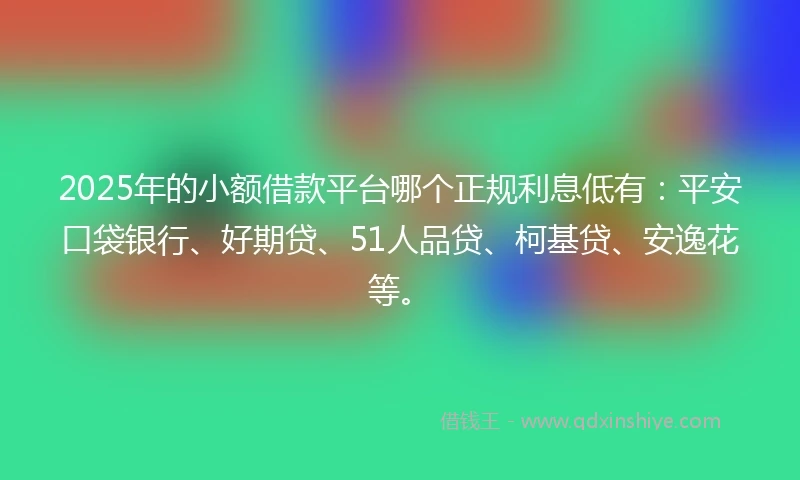 2025年的小额借款平台哪个正规利息低有：平安口袋银行、好期贷、51人品贷、柯基贷、安逸花等。
