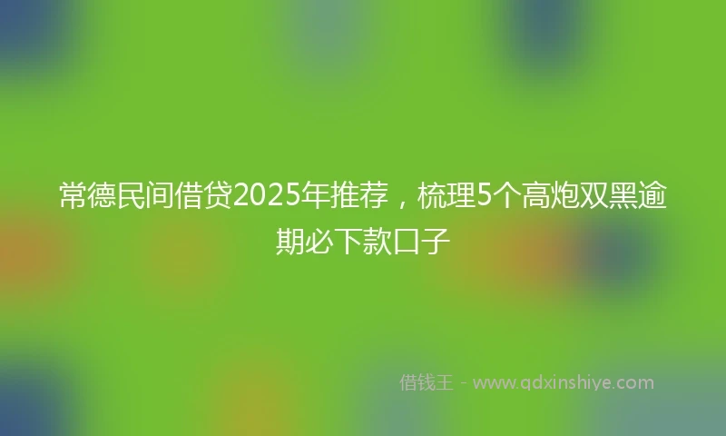 常德民间借贷2025年推荐，梳理5个高炮双黑逾期必下款口子