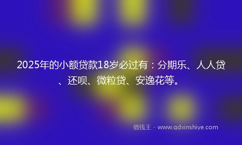 2025年的小额贷款18岁必过有：分期乐、人人贷、还呗、微粒贷、安逸花等。