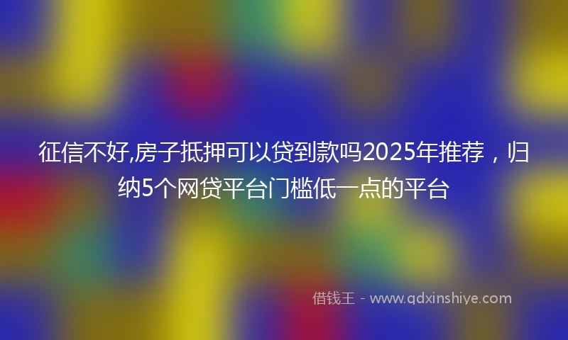 征信不好,房子抵押可以贷到款吗2025年推荐，归纳5个网贷平台门槛低一点的平台