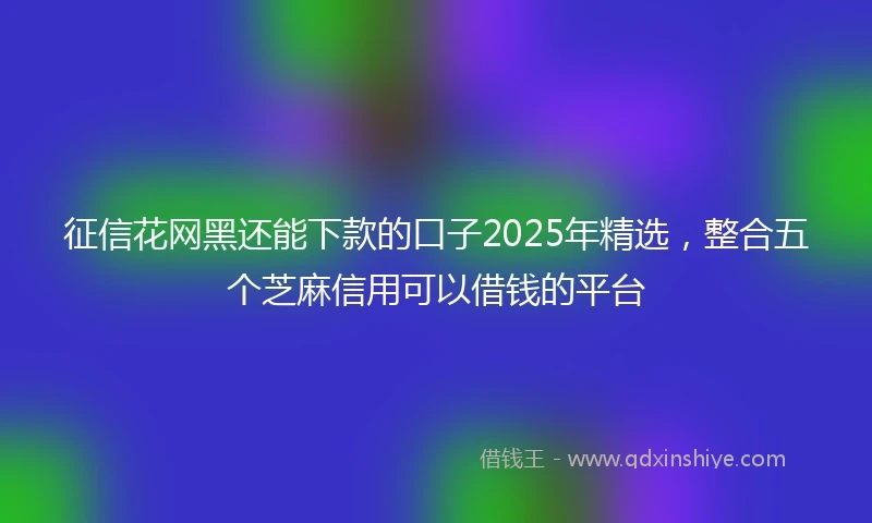 征信花网黑还能下款的口子2025年精选，整合五个芝麻信用可以借钱的平台