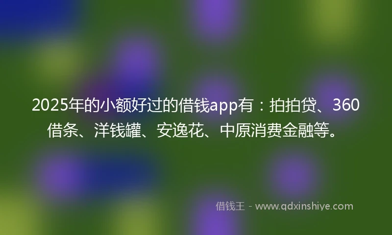2025年的小额好过的借钱app有：拍拍贷、360借条、洋钱罐、安逸花、中原消费金融等。