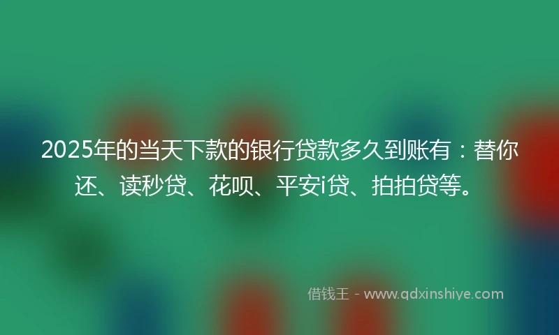 2025年的当天下款的银行贷款多久到账有：替你还、读秒贷、花呗、平安i贷、拍拍贷等。
