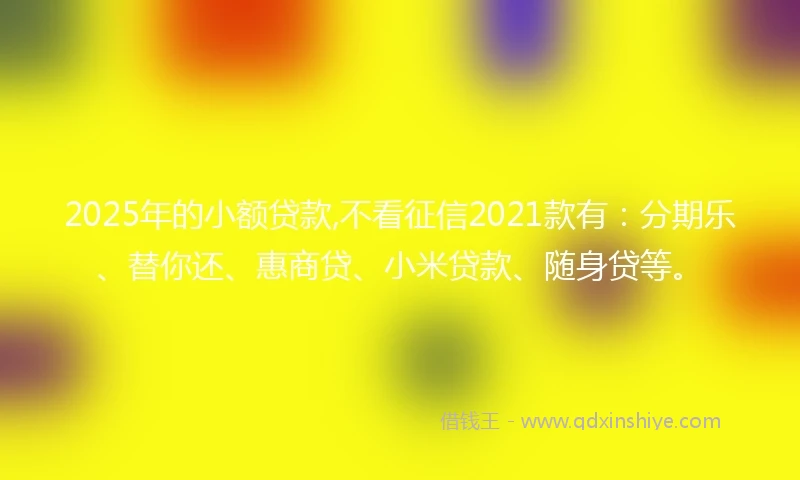 2025年的小额贷款,不看征信2021款有：分期乐、替你还、惠商贷、小米贷款、随身贷等。