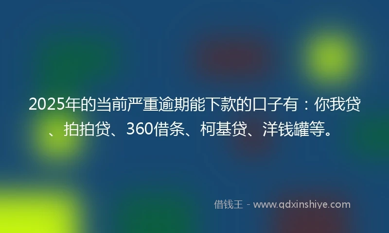 2025年的当前严重逾期能下款的口子有：你我贷、拍拍贷、360借条、柯基贷、洋钱罐等。