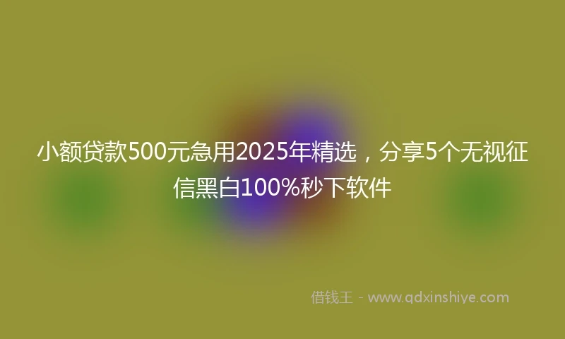 小额贷款500元急用2025年精选，分享5个无视征信黑白100%秒下软件