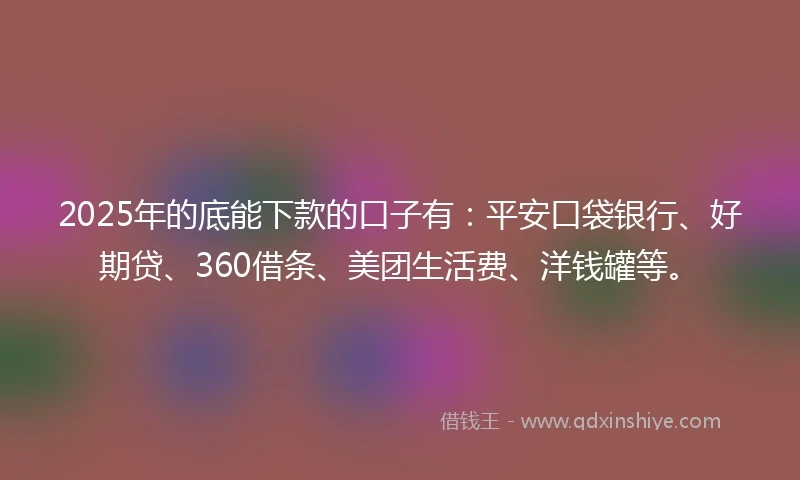2025年的底能下款的口子有：平安口袋银行、好期贷、360借条、美团生活费、洋钱罐等。