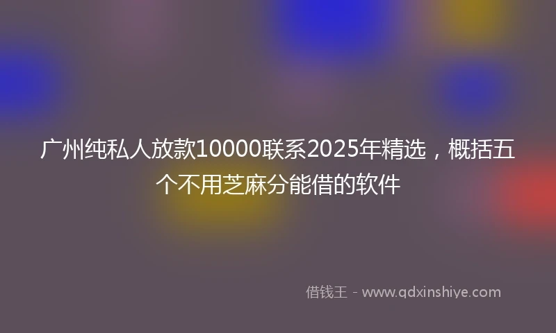 广州纯私人放款10000联系2025年精选，概括五个不用芝麻分能借的软件