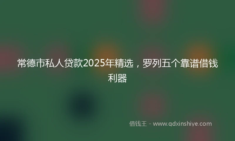 常德市私人贷款2025年精选，罗列五个靠谱借钱利器