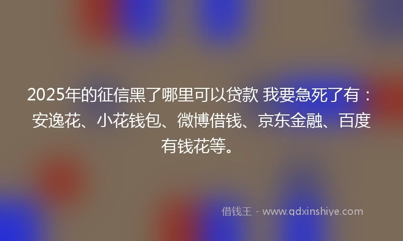 2025年的征信黑了哪里可以贷款 我要急死了有：安逸花、小花钱包、微博借钱、京东金融、百度有钱花等。