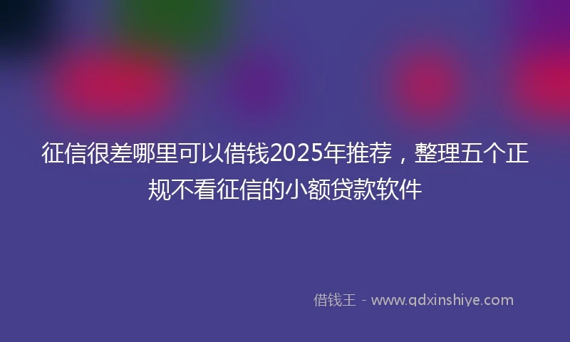 征信很差哪里可以借钱2025年推荐，整理五个正规不看征信的小额贷款软件