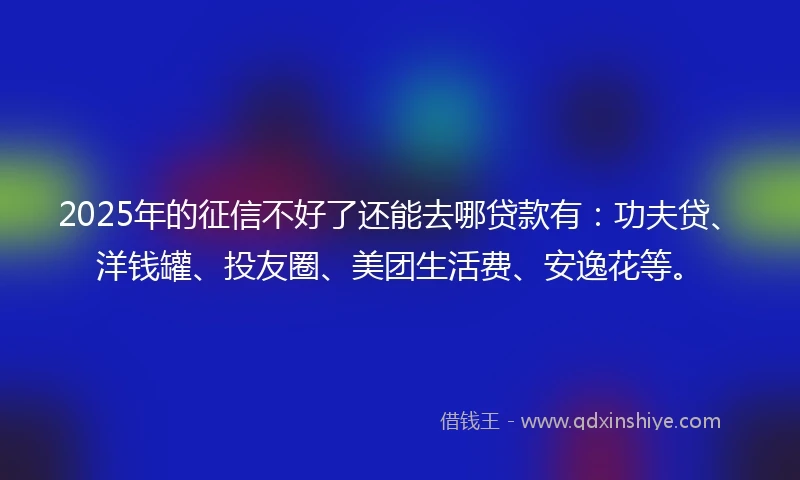 2025年的征信不好了还能去哪贷款有：功夫贷、洋钱罐、投友圈、美团生活费、安逸花等。
