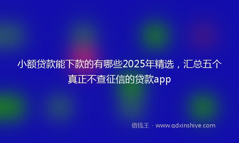 小额贷款能下款的有哪些2025年精选，汇总五个真正不查征信的贷款app