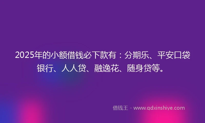 2025年的小额借钱必下款有：分期乐、平安口袋银行、人人贷、融逸花、随身贷等。