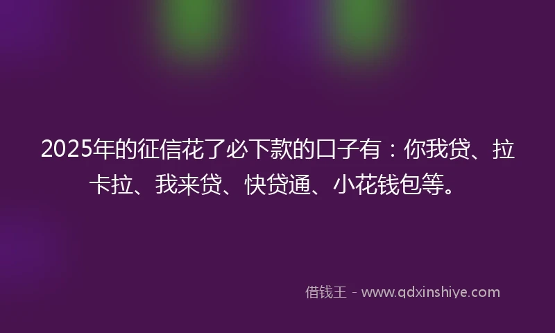 2025年的征信花了必下款的口子有：你我贷、拉卡拉、我来贷、快贷通、小花钱包等。