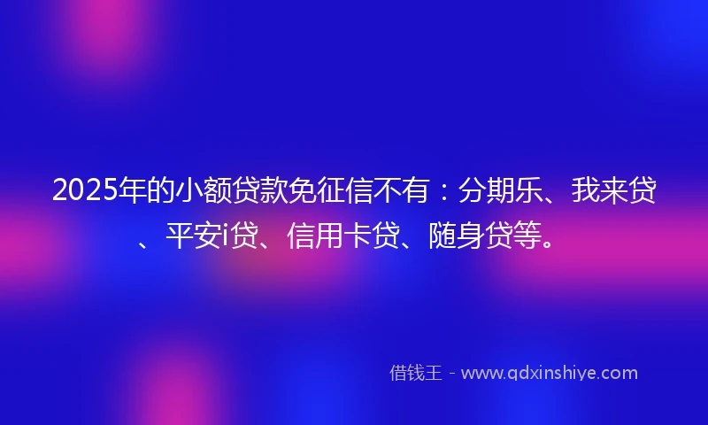 2025年的小额贷款免征信不有：分期乐、我来贷、平安i贷、信用卡贷、随身贷等。