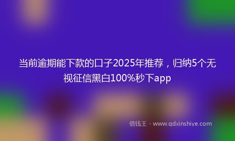 当前逾期能下款的口子2025年推荐，归纳5个无视征信黑白100%秒下app