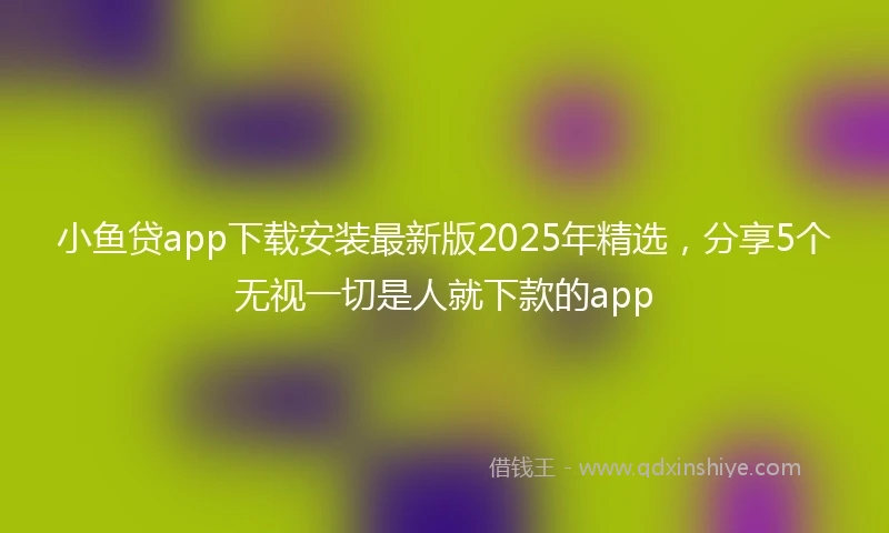 小鱼贷app下载安装最新版2025年精选，分享5个无视一切是人就下款的app
