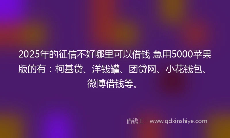 2025年的征信不好哪里可以借钱 急用5000苹果版的有:柯基贷、洋钱罐、团贷网、小花钱包、微博借钱等。