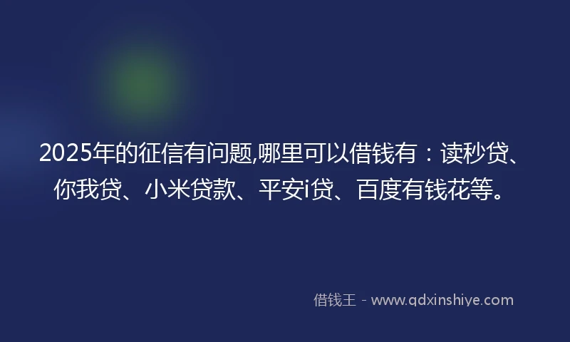 2025年的征信有问题,哪里可以借钱有：读秒贷、你我贷、小米贷款、平安i贷、百度有钱花等。
