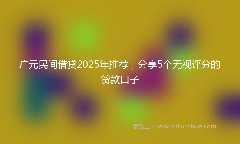 广元民间借贷2025年推荐，分享5个无视评分的贷款口子