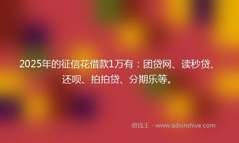 2025年的征信花借款1万有:团贷网、读秒贷、还呗、拍拍贷、分期乐等。