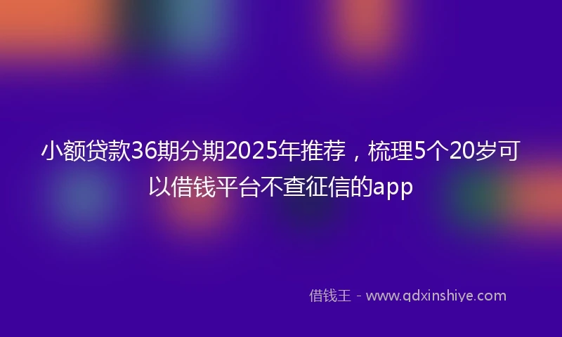 小额贷款36期分期2025年推荐，梳理5个20岁可以借钱平台不查征信的app