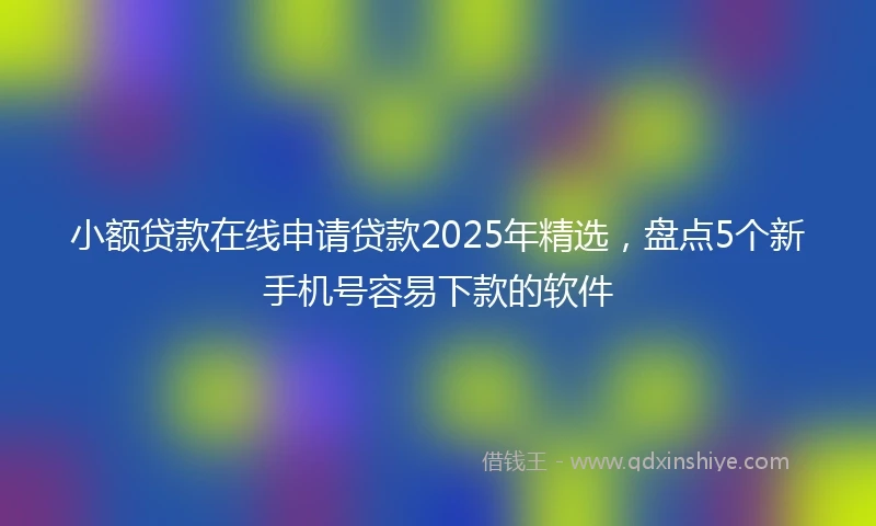 小额贷款在线申请贷款2025年精选，盘点5个新手机号容易下款的软件