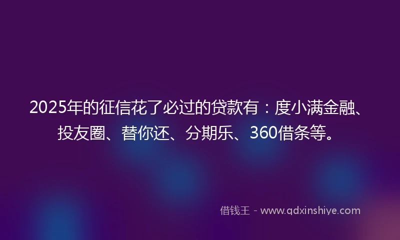 2025年的征信花了必过的贷款有：度小满金融、投友圈、替你还、分期乐、360借条等。