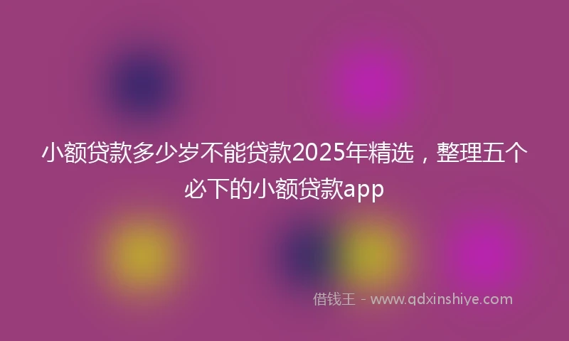 小额贷款多少岁不能贷款2025年精选，整理五个必下的小额贷款app