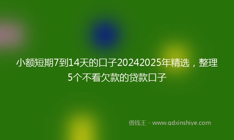 小额短期7到14天的口子20242025年精选，整理5个不看欠款的贷款口子