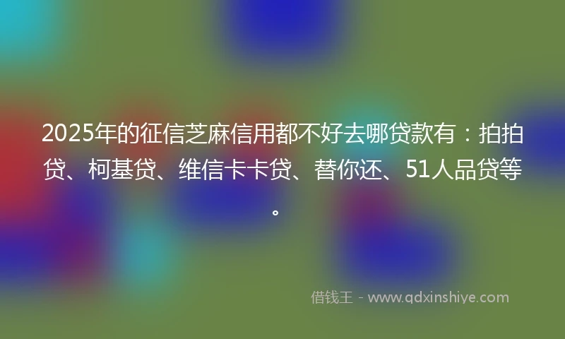 2025年的征信芝麻信用都不好去哪贷款有：拍拍贷、柯基贷、维信卡卡贷、替你还、51人品贷等。