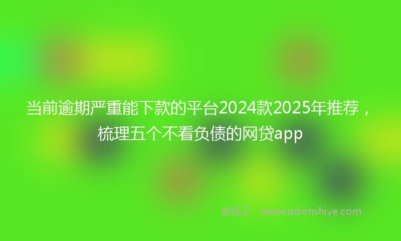 当前逾期严重能下款的平台2024款2025年推荐，梳理五个不看负债的网贷app