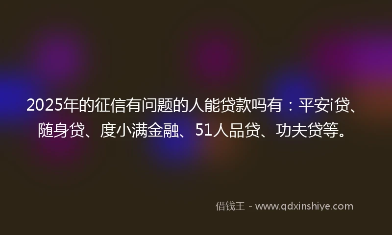 2025年的征信有问题的人能贷款吗有：平安i贷、随身贷、度小满金融、51人品贷、功夫贷等。